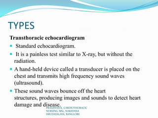 TYPES
Transthoracic echocardiogram
 Standard echocardiogram.
 It is a painless test similar to X-ray, but without the
radiation.
 A hand-held device called a transducer is placed on the
chest and transmits high frequency sound waves
(ultrasound).
 These sound waves bounce off the heart
structures, producing images and sounds to detect heart
damage and disease.PRASANTH.K, CARDIOTHORACIC
NURSING, MSc, NARAYANA
HRUDAYALAYA, BANGLORE
 