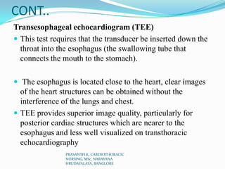 CONT..
Transesophageal echocardiogram (TEE)
 This test requires that the transducer be inserted down the
throat into the esophagus (the swallowing tube that
connects the mouth to the stomach).
 The esophagus is located close to the heart, clear images
of the heart structures can be obtained without the
interference of the lungs and chest.
 TEE provides superior image quality, particularly for
posterior cardiac structures which are nearer to the
esophagus and less well visualized on transthoracic
echocardiography
PRASANTH.K, CARDIOTHORACIC
NURSING, MSc, NARAYANA
HRUDAYALAYA, BANGLORE
 