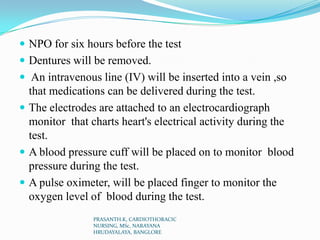  NPO for six hours before the test
 Dentures will be removed.
 An intravenous line (IV) will be inserted into a vein ,so
that medications can be delivered during the test.
 The electrodes are attached to an electrocardiograph
monitor that charts heart's electrical activity during the
test.
 A blood pressure cuff will be placed on to monitor blood
pressure during the test.
 A pulse oximeter, will be placed finger to monitor the
oxygen level of blood during the test.
PRASANTH.K, CARDIOTHORACIC
NURSING, MSc, NARAYANA
HRUDAYALAYA, BANGLORE
 