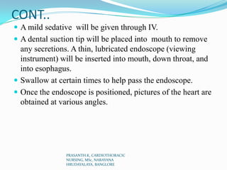 CONT..
 A mild sedative will be given through IV.
 A dental suction tip will be placed into mouth to remove
any secretions. A thin, lubricated endoscope (viewing
instrument) will be inserted into mouth, down throat, and
into esophagus.
 Swallow at certain times to help pass the endoscope.
 Once the endoscope is positioned, pictures of the heart are
obtained at various angles.
PRASANTH.K, CARDIOTHORACIC
NURSING, MSc, NARAYANA
HRUDAYALAYA, BANGLORE
 