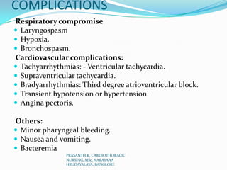 COMPLICATIONS
Respiratory compromise
 Laryngospasm
 Hypoxia.
 Bronchospasm.
Cardiovascular complications:
 Tachyarrhythmias: - Ventricular tachycardia.
 Supraventricular tachycardia.
 Bradyarrhythmias: Third degree atrioventricular block.
 Transient hypotension or hypertension.
 Angina pectoris.
Others:
 Minor pharyngeal bleeding.
 Nausea and vomiting.
 Bacteremia
PRASANTH.K, CARDIOTHORACIC
NURSING, MSc, NARAYANA
HRUDAYALAYA, BANGLORE
 