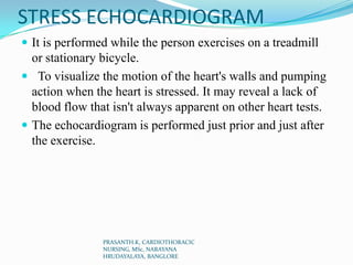 STRESS ECHOCARDIOGRAM
 It is performed while the person exercises on a treadmill
or stationary bicycle.
 To visualize the motion of the heart's walls and pumping
action when the heart is stressed. It may reveal a lack of
blood flow that isn't always apparent on other heart tests.
 The echocardiogram is performed just prior and just after
the exercise.
PRASANTH.K, CARDIOTHORACIC
NURSING, MSc, NARAYANA
HRUDAYALAYA, BANGLORE
 