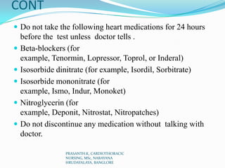 CONT
 Do not take the following heart medications for 24 hours
before the test unless doctor tells .
 Beta-blockers (for
example, Tenormin, Lopressor, Toprol, or Inderal)
 Isosorbide dinitrate (for example, Isordil, Sorbitrate)
 Isosorbide mononitrate (for
example, Ismo, Indur, Monoket)
 Nitroglycerin (for
example, Deponit, Nitrostat, Nitropatches)
 Do not discontinue any medication without talking with
doctor.
PRASANTH.K, CARDIOTHORACIC
NURSING, MSc, NARAYANA
HRUDAYALAYA, BANGLORE
 