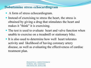 Dobutamine stress echocardiogram
 A form of stress echocardiogram.
 Instead of exercising to stress the heart, the stress is
obtained by giving a drug that stimulates the heart and
makes it "think" it is exercising.
 The test is used to evaluate heart and valve function when
unable to exercise on a treadmill or stationary bike.
 It is also used to determine how well heart tolerates
activity and likelihood of having coronary artery
disease, as well as evaluating the effectiveness of cardiac
treatment plan.
PRASANTH.K, CARDIOTHORACIC
NURSING, MSc, NARAYANA
HRUDAYALAYA, BANGLORE
 