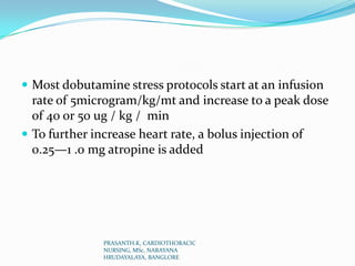 Most dobutamine stress protocols start at an infusion
rate of 5microgram/kg/mt and increase to a peak dose
of 40 or 50 ug / kg / min
 To further increase heart rate, a bolus injection of
0.25—1 .0 mg atropine is added
PRASANTH.K, CARDIOTHORACIC
NURSING, MSc, NARAYANA
HRUDAYALAYA, BANGLORE
 