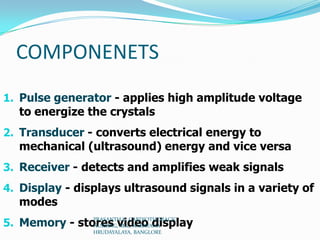 COMPONENETS
1. Pulse generator - applies high amplitude voltage
to energize the crystals
2. Transducer - converts electrical energy to
mechanical (ultrasound) energy and vice versa
3. Receiver - detects and amplifies weak signals
4. Display - displays ultrasound signals in a variety of
modes
5. Memory - stores video displayPRASANTH.K, CARDIOTHORACIC
NURSING, MSc, NARAYANA
HRUDAYALAYA, BANGLORE
 