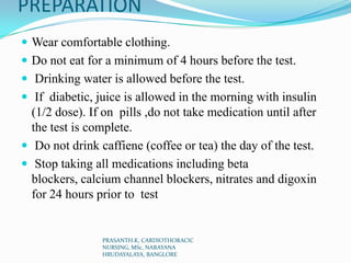 PREPARATION
 Wear comfortable clothing.
 Do not eat for a minimum of 4 hours before the test.
 Drinking water is allowed before the test.
 If diabetic, juice is allowed in the morning with insulin
(1/2 dose). If on pills ,do not take medication until after
the test is complete.
 Do not drink caffiene (coffee or tea) the day of the test.
 Stop taking all medications including beta
blockers, calcium channel blockers, nitrates and digoxin
for 24 hours prior to test
PRASANTH.K, CARDIOTHORACIC
NURSING, MSc, NARAYANA
HRUDAYALAYA, BANGLORE
 