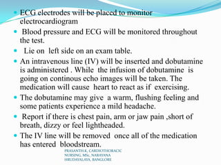  ECG electrodes will be placed to monitor
electrocardiogram
 Blood pressure and ECG will be monitored throughout
the test.
 Lie on left side on an exam table.
 An intravenous line (IV) will be inserted and dobutamine
is administered . While the infusion of dobutamine is
going on continous echo images will be taken. The
medication will cause heart to react as if exercising.
 The dobutamine may give a warm, flushing feeling and
some patients experience a mild headache.
 Report if there is chest pain, arm or jaw pain ,short of
breath, dizzy or feel lightheaded.
 The IV line will be removed once all of the medication
has entered bloodstream.
PRASANTH.K, CARDIOTHORACIC
NURSING, MSc, NARAYANA
HRUDAYALAYA, BANGLORE
 
