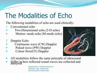 The Modalities of Echo
The following modalities of echo are used clinically:
1. Conventional echo
 Two-Dimensional echo (2-D echo)
 Motion- mode echo (M-mode echo)
2. Doppler Echo
 Continuous wave (CW) Doppler
 Pulsed wave (PW) Doppler
 Colour flow(CF) Doppler
 All modalities follow the same principle of ultrasound
 Differ in how reflected sound waves are collected andanalysed
PRASANTH.K, CARDIOTHORACIC
NURSING, MSc, NARAYANA
HRUDAYALAYA, BANGLORE
 