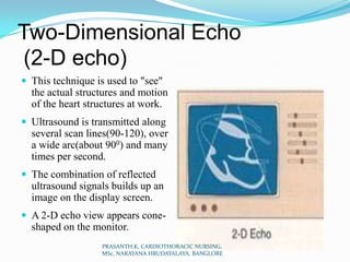 Two-Dimensional Echo
(2-D echo)
 This technique is used to "see"
the actual structures and motion
of the heart structures at work.
 Ultrasound is transmitted along
several scan lines(90-120), over
a wide arc(about 900) and many
times per second.
 The combination of reflected
ultrasound signals builds up an
image on the display screen.
 A 2-D echo view appears cone-
shaped on the monitor.
PRASANTH.K, CARDIOTHORACIC NURSING,
MSc, NARAYANA HRUDAYALAYA, BANGLORE
 