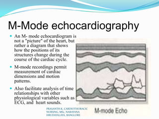 M-Mode echocardiography
 An M- mode echocardiogram is
not a "picture" of the heart, but
rather a diagram that shows
how the positions of its
structures change during the
course of the cardiac cycle.
 M-mode recordings permit
measurement of cardiac
dimensions and motion
patterns.
 Also facilitate analysis of time
relationships with other
physiological variables such as
ECG, and heart sounds.
PRASANTH.K, CARDIOTHORACIC
NURSING, MSc, NARAYANA
HRUDAYALAYA, BANGLORE
 