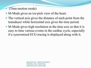  (Time-motion mode)
 M-Mode gives an ice-pick view of the heart.
 The vertical axis gives the distance of each point from the
transducer while horizontal axis gives the time period.
 M-Mode gives high resolution in the time axis so that it is
easy to time various events in the cardiac cycle, especially
if a syncronized ECG tracing is displayed along with it.
PRASANTH.K, CARDIOTHORACIC
NURSING, MSc, NARAYANA
HRUDAYALAYA, BANGLORE
 
