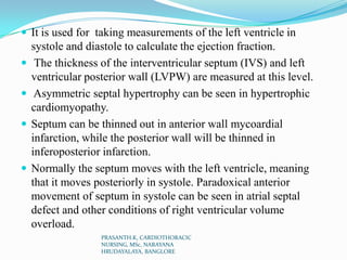  It is used for taking measurements of the left ventricle in
systole and diastole to calculate the ejection fraction.
 The thickness of the interventricular septum (IVS) and left
ventricular posterior wall (LVPW) are measured at this level.
 Asymmetric septal hypertrophy can be seen in hypertrophic
cardiomyopathy.
 Septum can be thinned out in anterior wall mycoardial
infarction, while the posterior wall will be thinned in
inferoposterior infarction.
 Normally the septum moves with the left ventricle, meaning
that it moves posteriorly in systole. Paradoxical anterior
movement of septum in systole can be seen in atrial septal
defect and other conditions of right ventricular volume
overload.
PRASANTH.K, CARDIOTHORACIC
NURSING, MSc, NARAYANA
HRUDAYALAYA, BANGLORE
 