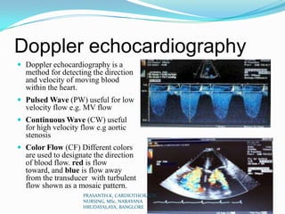 Doppler echocardiography
 Doppler echocardiography is a
method for detecting the direction
and velocity of moving blood
within the heart.
 Pulsed Wave (PW) useful for low
velocity flow e.g. MV flow
 Continuous Wave (CW) useful
for high velocity flow e.g aortic
stenosis
 Color Flow (CF) Different colors
are used to designate the direction
of blood flow. red is flow
toward, and blue is flow away
from the transducer with turbulent
flow shown as a mosaic pattern.
PRASANTH.K, CARDIOTHORACIC
NURSING, MSc, NARAYANA
HRUDAYALAYA, BANGLORE
 