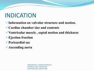 INDICATION
Information on valvular structure and motion.
Cardiac chamber size and contents
Ventricular muscle , septal motion and thickness
Ejection fraction
Pericardial sac
Ascending aorta
PRASANTH.K, CARDIOTHORACIC
NURSING, MSc, NARAYANA
HRUDAYALAYA, BANGLORE
 