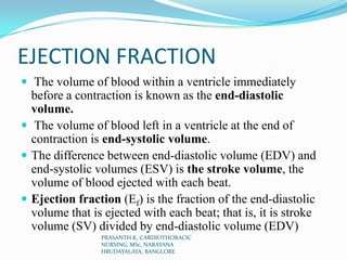 EJECTION FRACTION
 The volume of blood within a ventricle immediately
before a contraction is known as the end-diastolic
volume.
 The volume of blood left in a ventricle at the end of
contraction is end-systolic volume.
 The difference between end-diastolic volume (EDV) and
end-systolic volumes (ESV) is the stroke volume, the
volume of blood ejected with each beat.
 Ejection fraction (Ef) is the fraction of the end-diastolic
volume that is ejected with each beat; that is, it is stroke
volume (SV) divided by end-diastolic volume (EDV)
PRASANTH.K, CARDIOTHORACIC
NURSING, MSc, NARAYANA
HRUDAYALAYA, BANGLORE
 