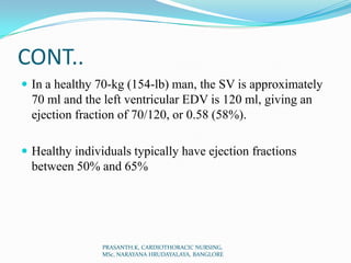 CONT..
 In a healthy 70-kg (154-lb) man, the SV is approximately
70 ml and the left ventricular EDV is 120 ml, giving an
ejection fraction of 70/120, or 0.58 (58%).
 Healthy individuals typically have ejection fractions
between 50% and 65%
PRASANTH.K, CARDIOTHORACIC NURSING,
MSc, NARAYANA HRUDAYALAYA, BANGLORE
 