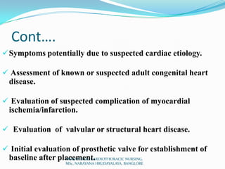 Cont….
Symptoms potentially due to suspected cardiac etiology.
 Assessment of known or suspected adult congenital heart
disease.
 Evaluation of suspected complication of myocardial
ischemia/infarction.
 Evaluation of valvular or structural heart disease.
 Initial evaluation of prosthetic valve for establishment of
baseline after placement.PRASANTH.K, CARDIOTHORACIC NURSING,
MSc, NARAYANA HRUDAYALAYA, BANGLORE
 