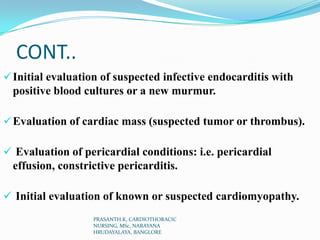 CONT..
Initial evaluation of suspected infective endocarditis with
positive blood cultures or a new murmur.
Evaluation of cardiac mass (suspected tumor or thrombus).
 Evaluation of pericardial conditions: i.e. pericardial
effusion, constrictive pericarditis.
 Initial evaluation of known or suspected cardiomyopathy.
PRASANTH.K, CARDIOTHORACIC
NURSING, MSc, NARAYANA
HRUDAYALAYA, BANGLORE
 