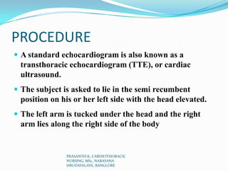 PROCEDURE
 A standard echocardiogram is also known as a
transthoracic echocardiogram (TTE), or cardiac
ultrasound.
 The subject is asked to lie in the semi recumbent
position on his or her left side with the head elevated.
 The left arm is tucked under the head and the right
arm lies along the right side of the body
PRASANTH.K, CARDIOTHORACIC
NURSING, MSc, NARAYANA
HRUDAYALAYA, BANGLORE
 