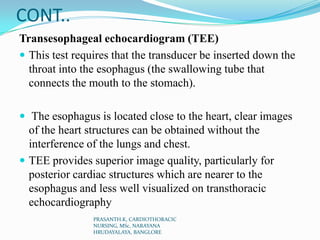 CONT..
Transesophageal echocardiogram (TEE)
 This test requires that the transducer be inserted down the
throat into the ...