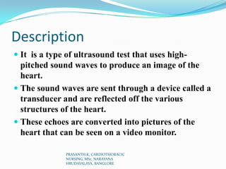 Description
 It is a type of ultrasound test that uses high-
pitched sound waves to produce an image of the
heart.
 The ...