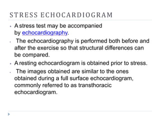 STRESS ECHOCARDIOGRAM
⦁ A stress test may be accompanied
by echocardiography.
⦁ The echocardiography is performed both before and
after the exercise so that structural differences can
be compared.
⦁ A resting echocardiogram is obtained prior to stress.
⦁ The images obtained are similar to the ones
obtained during a full surface echocardiogram,
commonly referred to as transthoracic
echocardiogram.
 