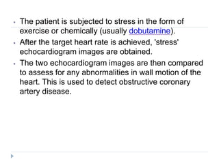 ⦁ The patient is subjected to stress in the form of
exercise or chemically (usually dobutamine).
⦁ After the target heart rate is achieved, 'stress'
echocardiogram images are obtained.
⦁ The two echocardiogram images are then compared
to assess for any abnormalities in wall motion of the
heart. This is used to detect obstructive coronary
artery disease.
 