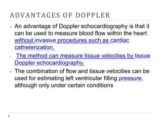 ADVANTAGES OF DOPPLER
⦁ An advantage of Doppler echocardiography is that it
can be used to measure blood flow within the heart
without invasive procedures such as cardiac
catheterization.
⦁ The method can measure tissue velocities by tissue
Doppler echocardiography.
⦁ The combination of flow and tissue velocities can be
used for estimating left ventricular filling pressure,
although only under certain conditions
 