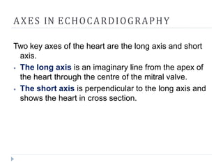 AXES IN ECHOCARDIOGRAPHY
Two key axes of the heart are the long axis and short
axis.
⦁ The long axis is an imaginary line from the apex of
the heart through the centre of the mitral valve.
⦁ The short axis is perpendicular to the long axis and
shows the heart in cross section.
 