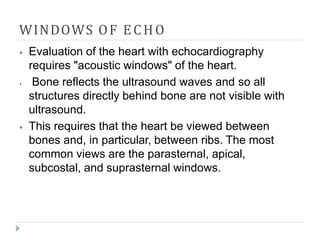 WINDOWS OF ECHO
⦁ Evaluation of the heart with echocardiography
requires "acoustic windows" of the heart.
⦁ Bone reflects the ultrasound waves and so all
structures directly behind bone are not visible with
ultrasound.
⦁ This requires that the heart be viewed between
bones and, in particular, between ribs. The most
common views are the parasternal, apical,
subcostal, and suprasternal windows.
 