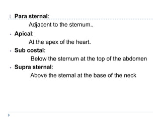 🞂 Para sternal:
Adjacent to the sternum..
⦁ Apical:
At the apex of the heart.
⦁ Sub costal:
Below the sternum at the top of the abdomen
⦁ Supra sternal:
Above the sternal at the base of the neck
 