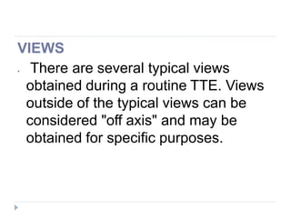 VIEWS
⦁ There are several typical views
obtained during a routine TTE. Views
outside of the typical views can be
considered "off axis" and may be
obtained for specific purposes.
 