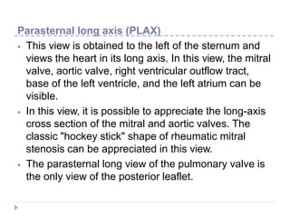 Parasternal long axis (PLAX)
⦁ This view is obtained to the left of the sternum and
views the heart in its long axis. In this view, the mitral
valve, aortic valve, right ventricular outflow tract,
base of the left ventricle, and the left atrium can be
visible.
⦁ In this view, it is possible to appreciate the long-axis
cross section of the mitral and aortic valves. The
classic "hockey stick" shape of rheumatic mitral
stenosis can be appreciated in this view.
⦁ The parasternal long view of the pulmonary valve is
the only view of the posterior leaflet.
 