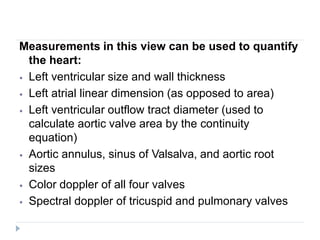 Measurements in this view can be used to quantify
the heart:
⦁ Left ventricular size and wall thickness
⦁ Left atrial linear dimension (as opposed to area)
⦁ Left ventricular outflow tract diameter (used to
calculate aortic valve area by the continuity
equation)
⦁ Aortic annulus, sinus of Valsalva, and aortic root
sizes
⦁ Color doppler of all four valves
⦁ Spectral doppler of tricuspid and pulmonary valves
 