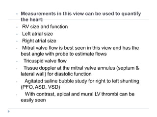  Measurements in this view can be used to quantify
the heart:
⦁ RV size and function
⦁ Left atrial size
⦁ Right atrial size
⦁ Mitral valve flow is best seen in this view and has the
best angle with probe to estimate flows
⦁ Tricuspid valve flow
⦁ Tissue doppler at the mitral valve annulus (septum &
lateral wall) for diastolic function
⦁ Agitated saline bubble study for right to left shunting
(PFO, ASD, VSD)
⦁ With contrast, apical and mural LV thrombi can be
easily seen
 