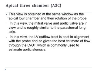 Apical three chamber (A3C)
⦁ This view is obtained at the same window as the
apical four chamber and then rotation of the probe.
⦁ In this view, the mitral valve and aortic valve are in
view and is roughly similar to the parasternal long
axis.
⦁ In this view, the LV outflow tract is best in alignment
with the probe and so gives the best estimate of flow
through the LVOT, which is commonly used to
estimate aortic stenosis.
 