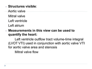 ⦁ Structures visible:
Aortic valve
Mitral valve
Left ventricle
Left atrium
⦁ Measurements in this view can be used to
quantify the heart:
Left ventricle outflow tract volume-time integral
(LVOT VTI) used in conjunction with aortic valve VTI
for aortic valve area and stenosis
Mitral valve flow
 