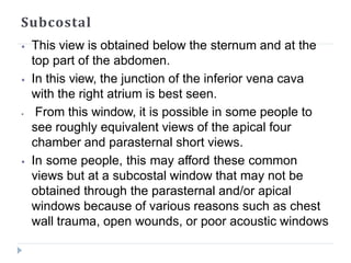 Subcostal
⦁ This view is obtained below the sternum and at the
top part of the abdomen.
⦁ In this view, the junction of the inferior vena cava
with the right atrium is best seen.
⦁ From this window, it is possible in some people to
see roughly equivalent views of the apical four
chamber and parasternal short views.
⦁ In some people, this may afford these common
views but at a subcostal window that may not be
obtained through the parasternal and/or apical
windows because of various reasons such as chest
wall trauma, open wounds, or poor acoustic windows
 