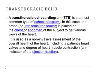 TRANSTHORACIC ECHO
⦁ A transthoracic echocardiogram (TTE) is the most
common type of echocardiogram . In this case, the
probe (or ultrasonic transducer) is placed on
the chest or abdomen of the subject to get various
views of the heart.
⦁ It is used as a non-invasive assessment of the
overall health of the heart, including a patient's heart
valves and degree of heart muscle contraction (an
indicator of the ejection fraction).
 