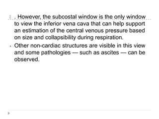 🞂 . However, the subcostal window is the only window
to view the inferior vena cava that can help support
an estimation of the central venous pressure based
on size and collapsibility during respiration.
⦁ Other non-cardiac structures are visible in this view
and some pathologies — such as ascites — can be
observed.
 
