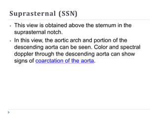 Suprasternal (SSN)
⦁ This view is obtained above the sternum in the
suprasternal notch.
⦁ In this view, the aortic arch and portion of the
descending aorta can be seen. Color and spectral
doppler through the descending aorta can show
signs of coarctation of the aorta.
 