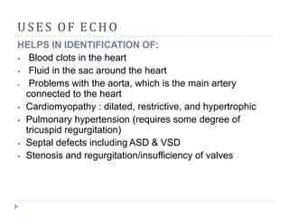 USE S OF ECHO
HELPS IN IDENTIFICATION OF:
⦁ Blood clots in the heart
⦁ Fluid in the sac around the heart
⦁ Problems with the aorta, which is the main artery
connected to the heart
⦁ Cardiomyopathy : dilated, restrictive, and hypertrophic
⦁ Pulmonary hypertension (requires some degree of
tricuspid regurgitation)
⦁ Septal defects including ASD & VSD
⦁ Stenosis and regurgitation/insufficiency of valves
 