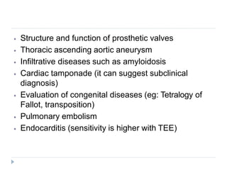 ⦁ Structure and function of prosthetic valves
⦁ Thoracic ascending aortic aneurysm
⦁ Infiltrative diseases such as amyloidosis
⦁ Cardiac tamponade (it can suggest subclinical
diagnosis)
⦁ Evaluation of congenital diseases (eg: Tetralogy of
Fallot, transposition)
⦁ Pulmonary embolism
⦁ Endocarditis (sensitivity is higher with TEE)
 