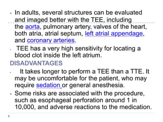 ⦁ In adults, several structures can be evaluated
and imaged better with the TEE, including
the aorta, pulmonary artery, valves of the heart,
both atria, atrial septum, left atrial appendage,
and coronary arteries.
⦁ TEE has a very high sensitivity for locating a
blood clot inside the left atrium.
DISADVANTAGES
⦁ It takes longer to perform a TEE than a TTE. It
may be uncomfortable for the patient, who may
require sedation or general anesthesia.
⦁ Some risks are associated with the procedure,
such as esophageal perforation around 1 in
10,000, and adverse reactions to the medication.
 