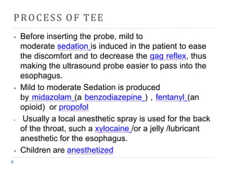 PROCESS OF TEE
⦁ Before inserting the probe, mild to
moderate sedation is induced in the patient to ease
the discomfort and to decrease the gag reflex, thus
making the ultrasound probe easier to pass into the
esophagus.
⦁ Mild to moderate Sedation is produced
by midazolam (a benzodiazepine ) , fentanyl (an
opioid) or propofol
⦁ Usually a local anesthetic spray is used for the back
of the throat, such a xylocaine /or a jelly /lubricant
anesthetic for the esophagus.
⦁ Children are anesthetized
 