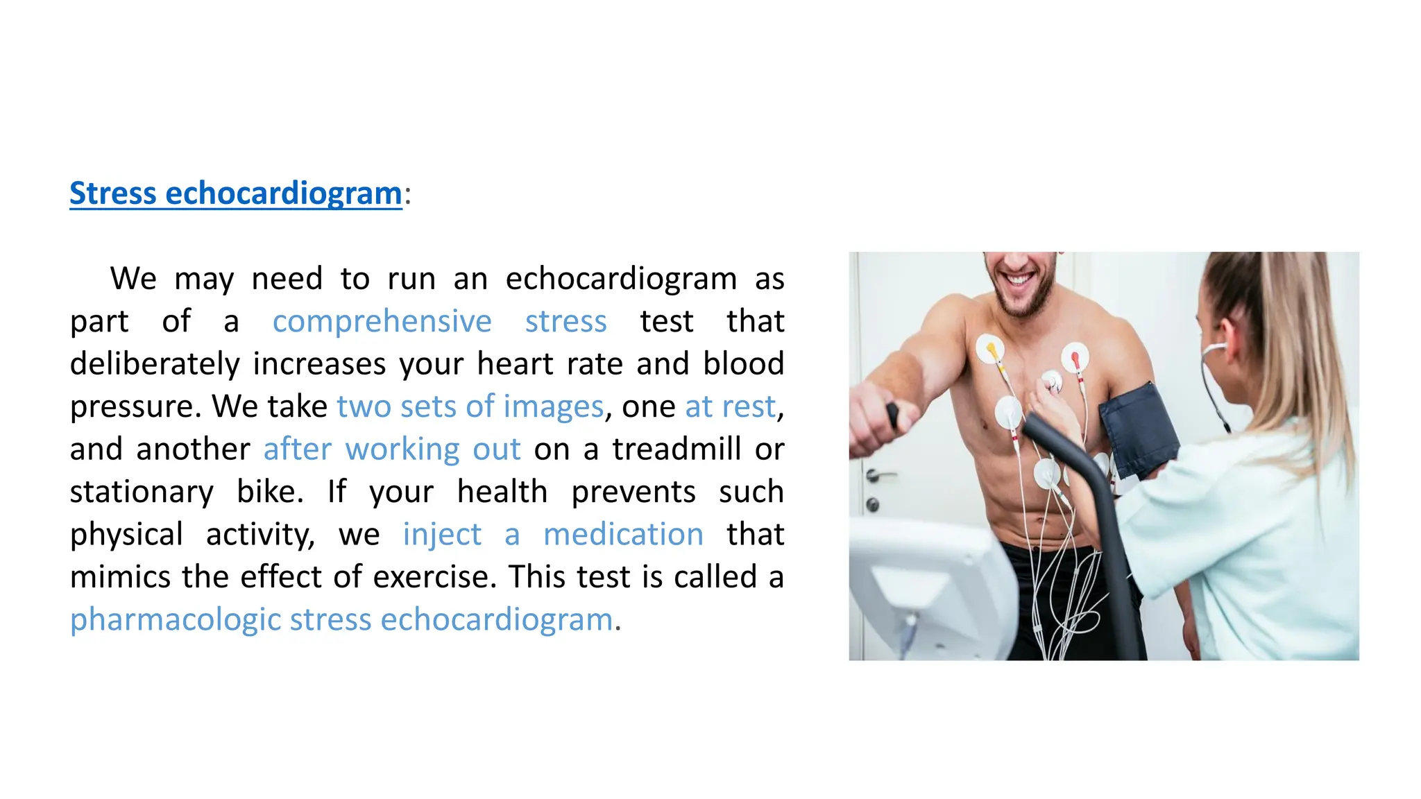 Stress echocardiogram:
We may need to run an echocardiogram as
part of a comprehensive stress test that
deliberately increases your heart rate and blood
pressure. We take two sets of images, one at rest,
and another after working out on a treadmill or
stationary bike. If your health prevents such
physical activity, we inject a medication that
mimics the effect of exercise. This test is called a
pharmacologic stress echocardiogram.
 