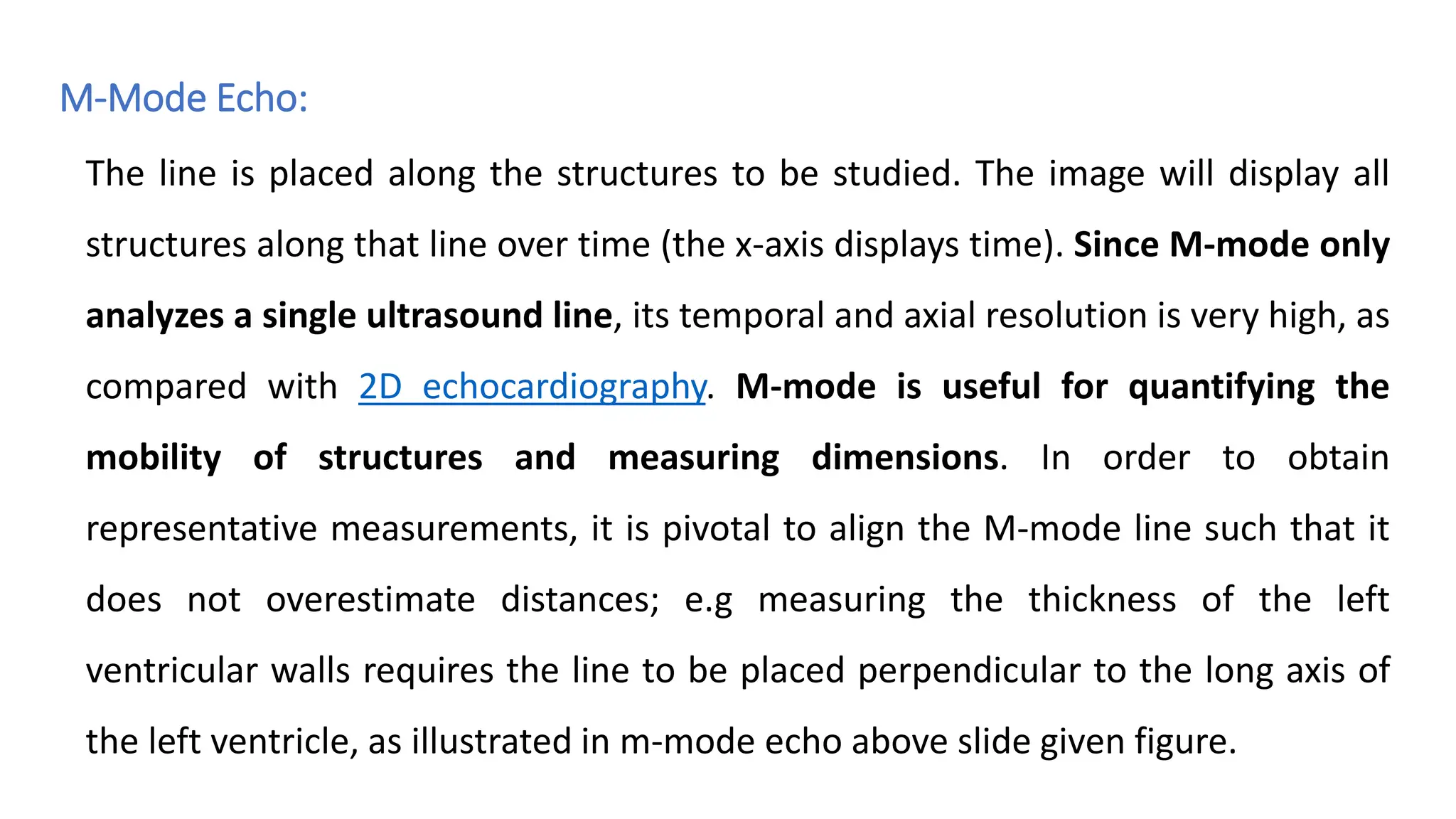M-Mode Echo:
The line is placed along the structures to be studied. The image will display all
structures along that line over time (the x-axis displays time). Since M-mode only
analyzes a single ultrasound line, its temporal and axial resolution is very high, as
compared with 2D echocardiography. M-mode is useful for quantifying the
mobility of structures and measuring dimensions. In order to obtain
representative measurements, it is pivotal to align the M-mode line such that it
does not overestimate distances; e.g measuring the thickness of the left
ventricular walls requires the line to be placed perpendicular to the long axis of
the left ventricle, as illustrated in m-mode echo above slide given figure.
 