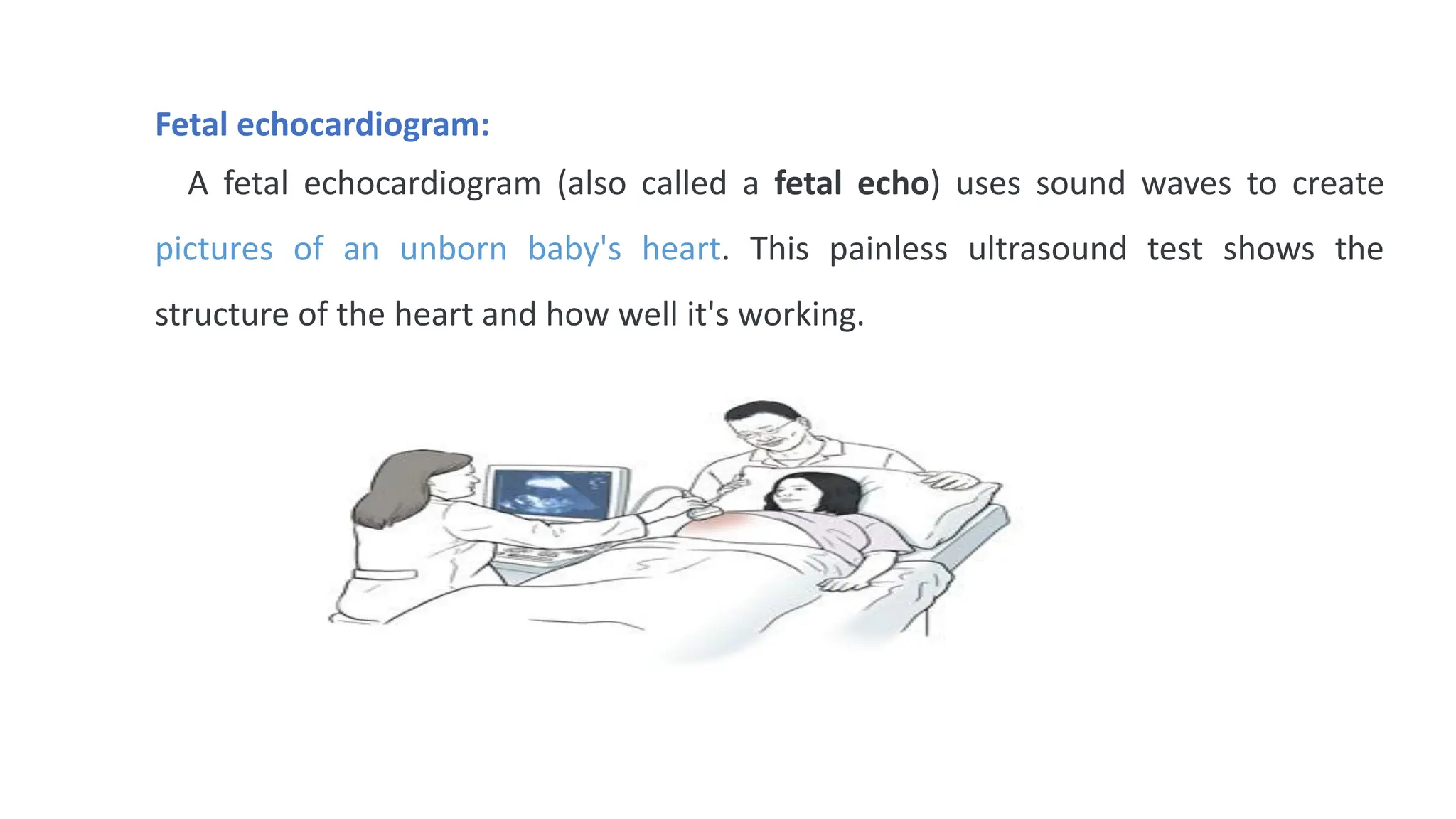 Fetal echocardiogram:
A fetal echocardiogram (also called a fetal echo) uses sound waves to create
pictures of an unborn baby's heart. This painless ultrasound test shows the
structure of the heart and how well it's working.
 