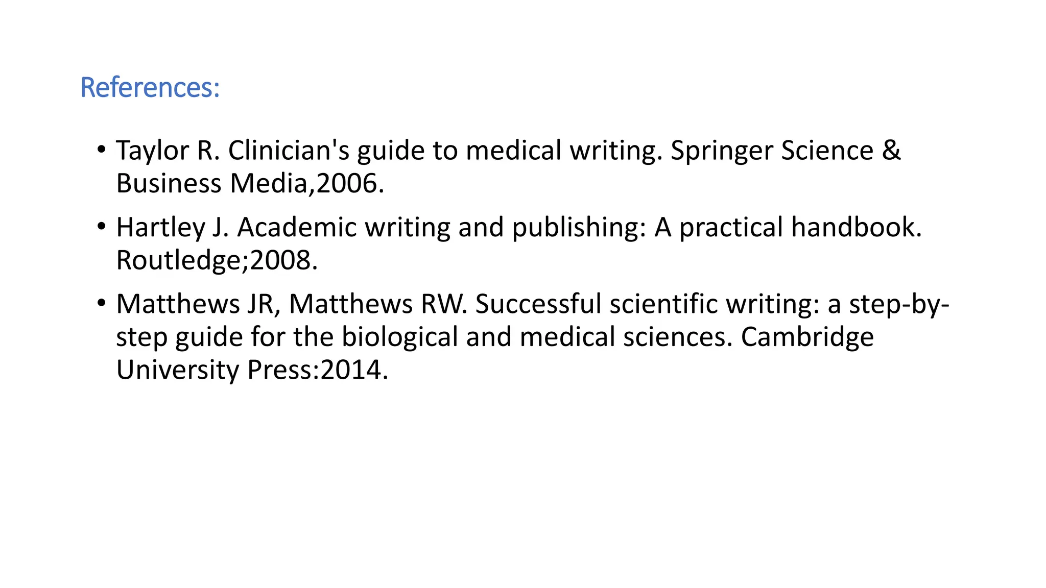 References:
• Taylor R. Clinician's guide to medical writing. Springer Science &
Business Media,2006.
• Hartley J. Academic writing and publishing: A practical handbook.
Routledge;2008.
• Matthews JR, Matthews RW. Successful scientific writing: a step-by-
step guide for the biological and medical sciences. Cambridge
University Press:2014.
 